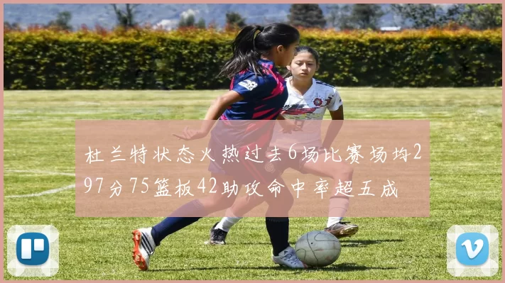 杜兰特状态火热过去6场比赛场均297分75篮板42助攻命中率超五成