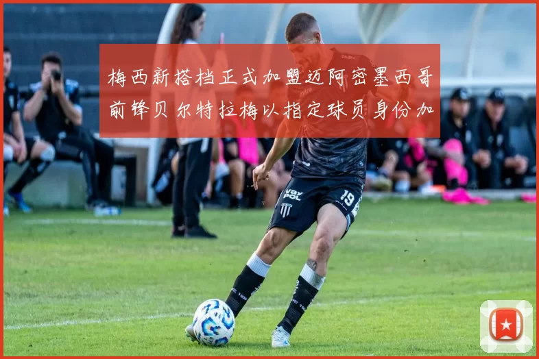 梅西新搭档正式加盟迈阿密墨西哥前锋贝尔特拉梅以指定球员身份加盟
