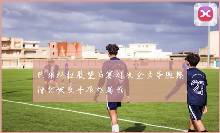 巴尔科拉展望马赛对决全力争胜期待打破交手艰难局面