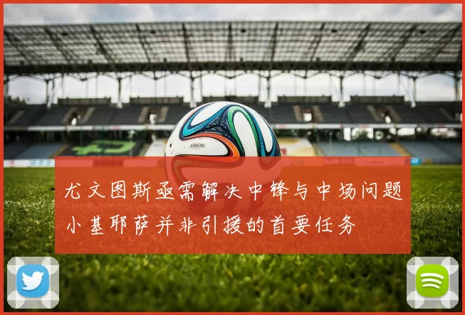 尤文图斯亟需解决中锋与中场问题小基耶萨并非引援的首要任务