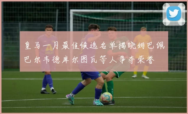 皇马一月最佳候选名单揭晓姆巴佩巴尔韦德库尔图瓦等人争夺荣誉