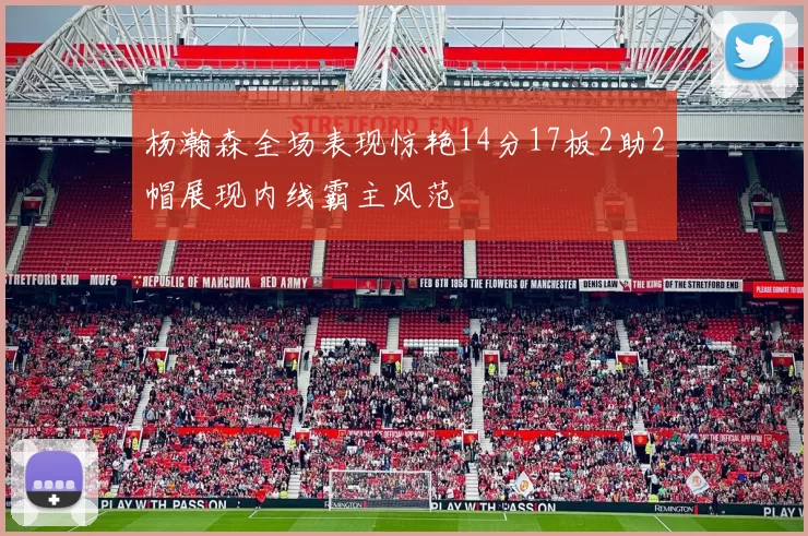 杨瀚森全场表现惊艳14分17板2助2帽展现内线霸主风范