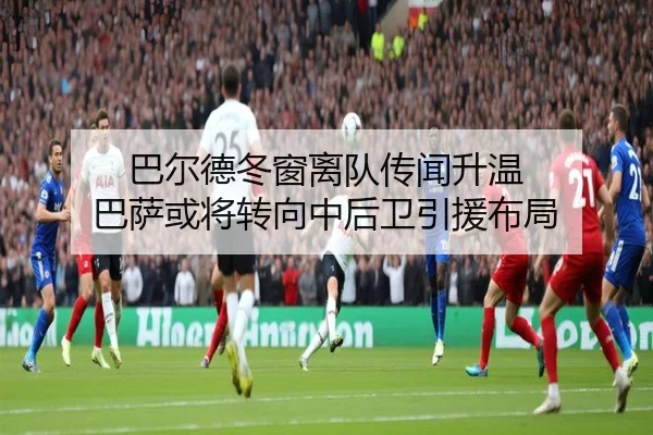 巴尔德冬窗离队传闻升温 巴萨或将转向中后卫引援布局